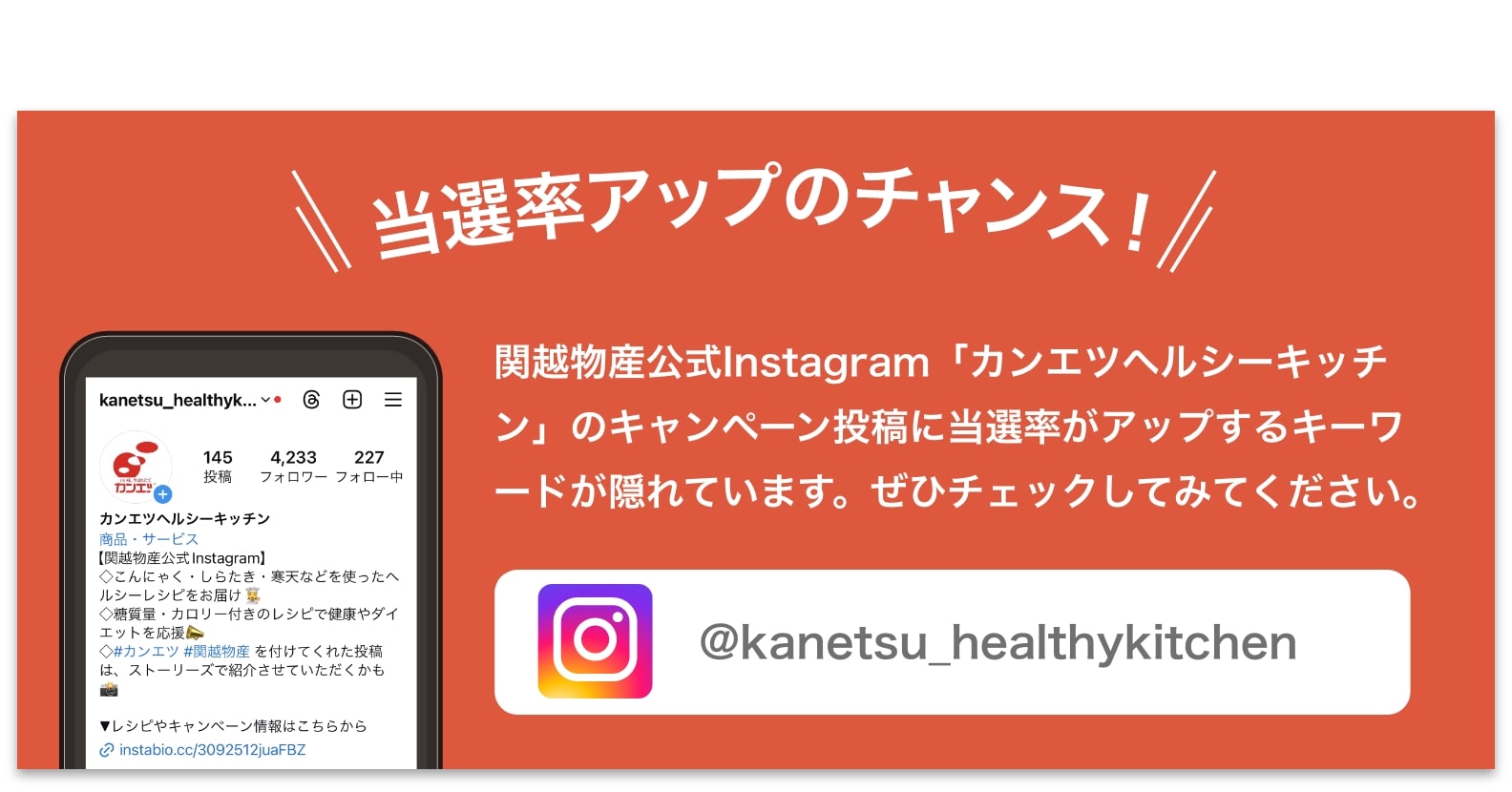 関越物産公式Instagram「カンエツヘルシーキッチン」のキャンペーン投稿に当選率がアップするキーワードが隠れています。ぜひチェックしてみてください。