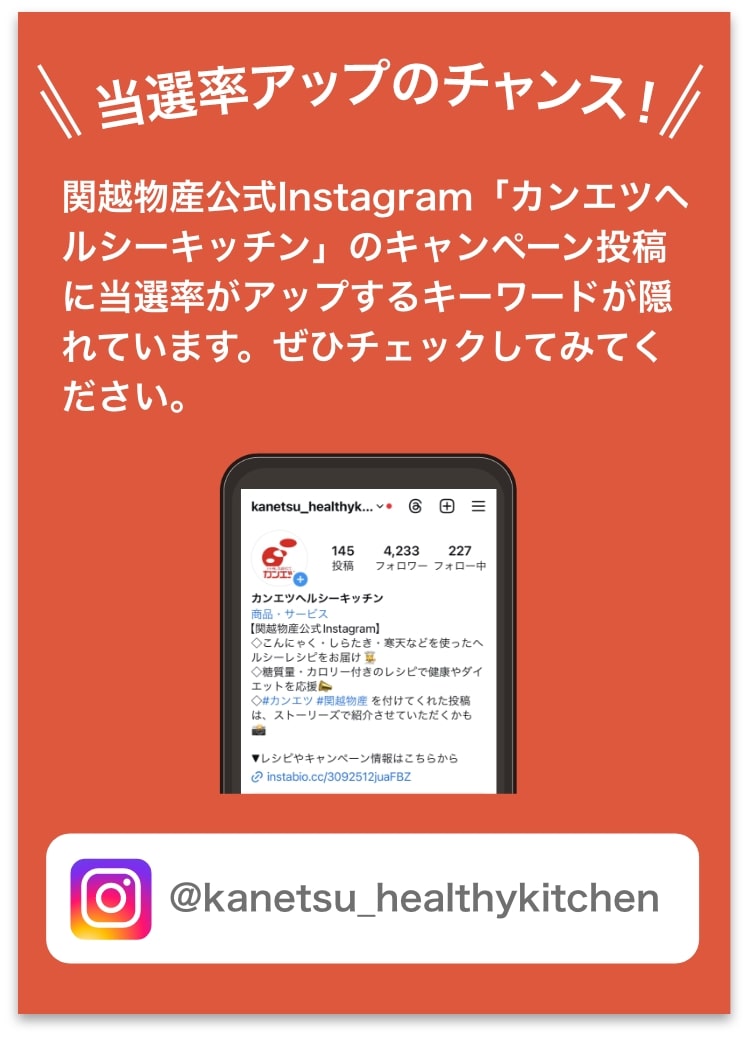 関越物産公式Instagram「カンエツヘルシーキッチン」のキャンペーン投稿に当選率がアップするキーワードが隠れています。ぜひチェックしてみてください。