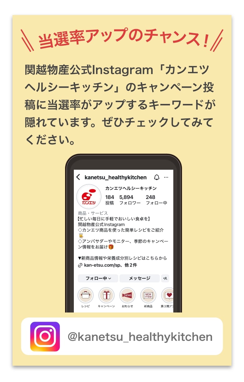 関越物産公式Instagram「カンエツヘルシーキッチン」のキャンペーン投稿に当選率がアップするキーワードが隠れています。ぜひチェックしてみてください。