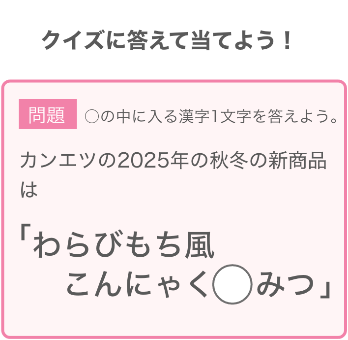 問題：カンエツの2025年の秋冬の新商品は「わらびもち風こんにゃく◯みつ」