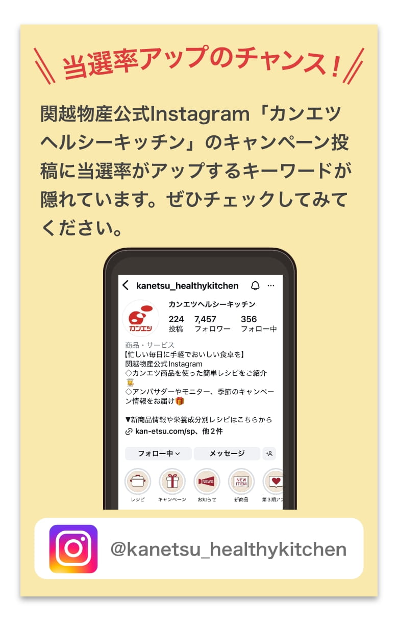 関越物産公式Instagram「カンエツヘルシーキッチン」のキャンペーン投稿に当選率がアップするキーワードが隠れています。ぜひチェックしてみてください。