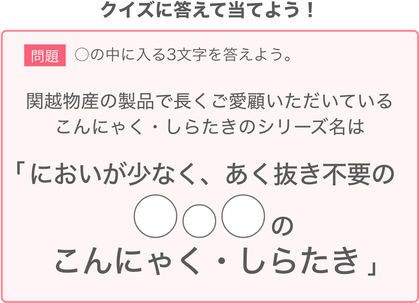 問題：関越物産の製品で長くご愛顧いただいているこんにゃく・しらたきのシリーズ名は「臭いが少なく、あく抜き不要の◯◯◯のこんにゃく・しらたき」