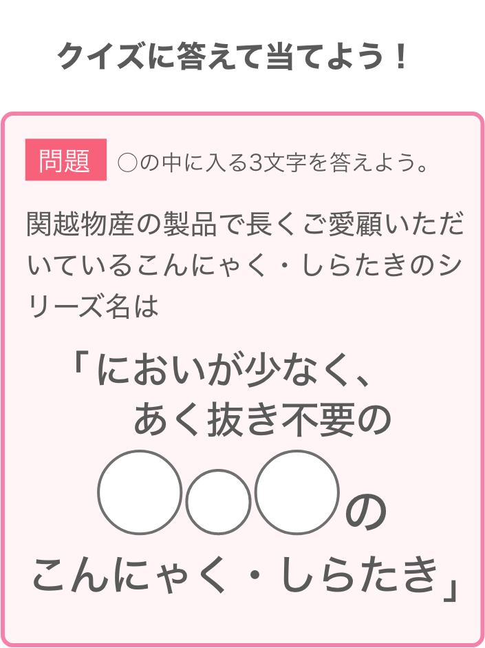問題：関越物産の製品で長くご愛顧いただいているこんにゃく・しらたきのシリーズ名は「臭いが少なく、あく抜き不要の◯◯◯のこんにゃく・しらたき」