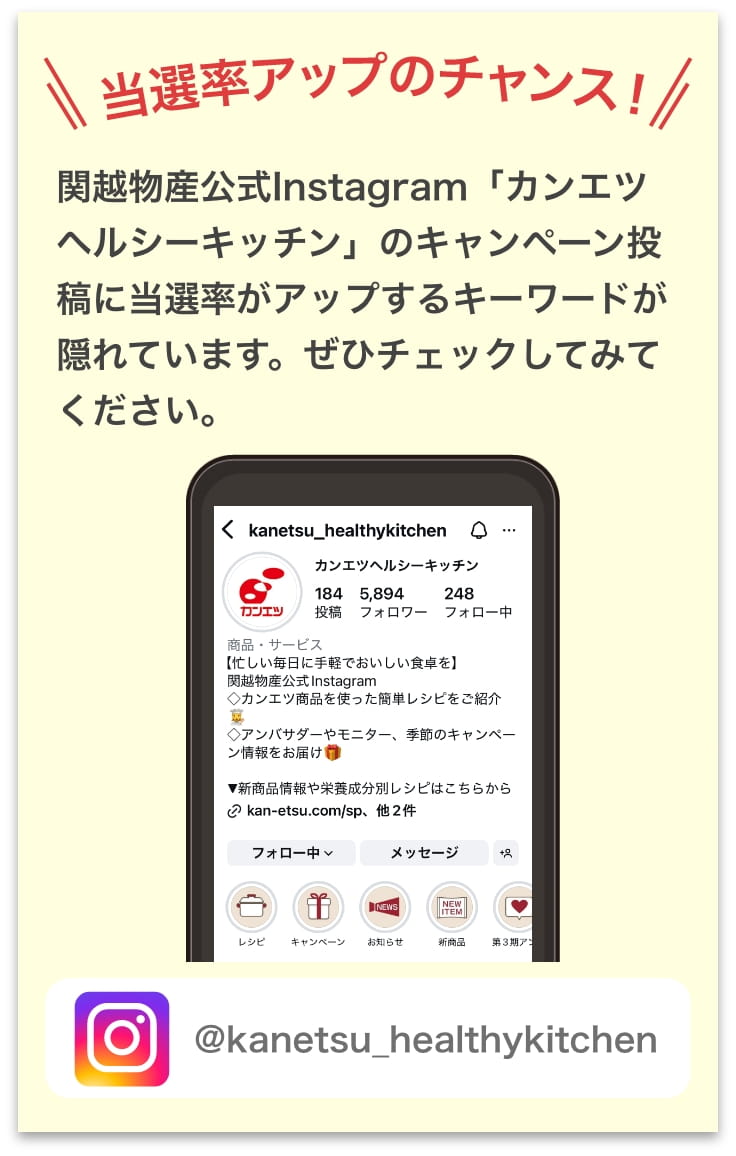 関越物産公式Instagram「カンエツヘルシーキッチン」のキャンペーン投稿に当選率がアップするキーワードが隠れています。ぜひチェックしてみてください。