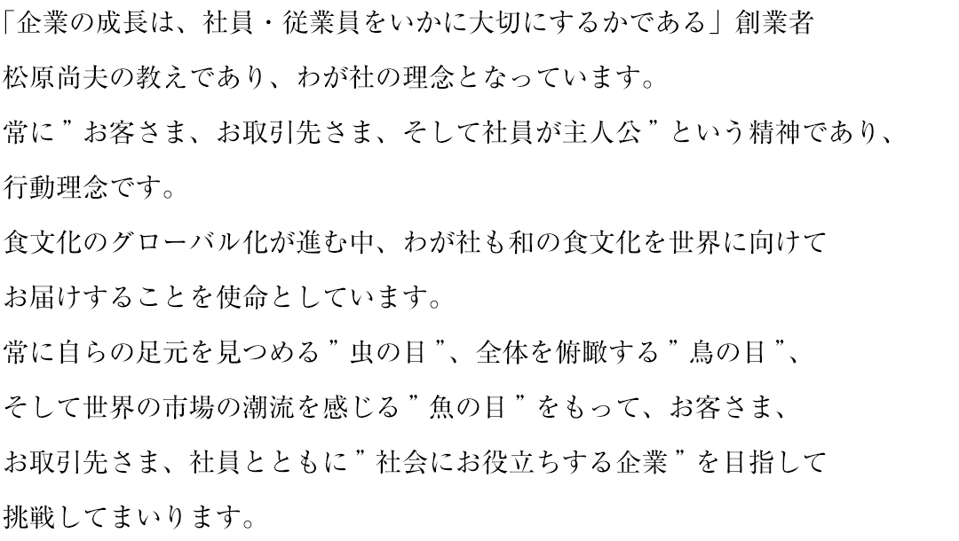 「企業の成長は、社員・従業員をいかに大切にするかである」創業者
松原尚夫の教えであり、わが社の理念となっています。
常に”お客さま、お取引先さま、そして社員が主人公”という精神であり、
行動理念です。
食文化のグローバル化が進む中、
わが社も和の食文化を世界に向けてお届けすることを使命としています。
常に自らの足元を見つめる”虫の目”、全体を俯瞰する”鳥の目”、
そして世界の市場の潮流を感じる”魚の目”をもって、お客さま、
お取引先さま、社員とともに”社会にお役立ちする企業”を目指して
挑戦してまいります。　